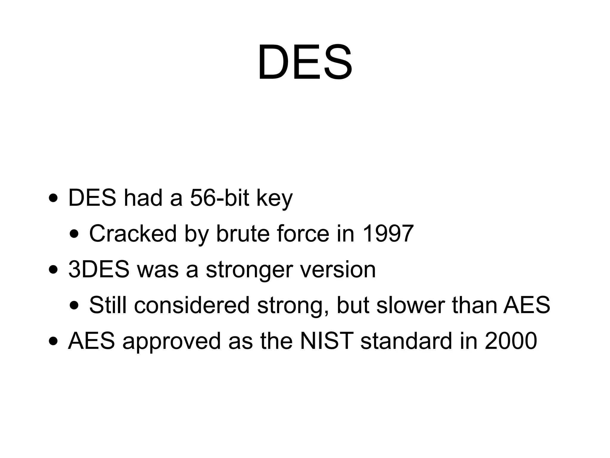 DES
• DES had a 56-bit key
• Cracked by brute force in 1997
• 3DES was a stronger version
• Still considered strong, but slower than AES
• AES approved as the NIST standard in 2000
 