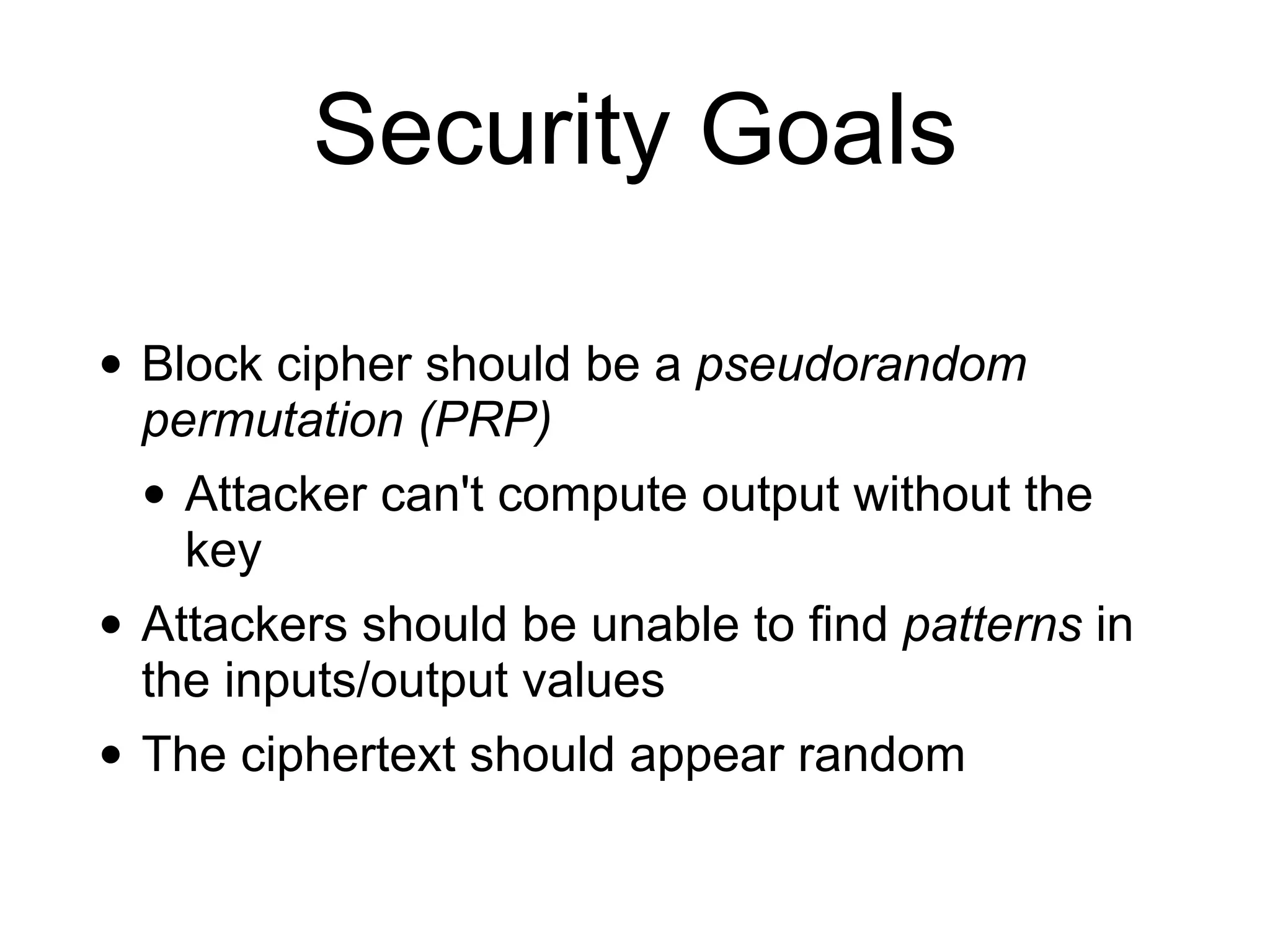 Security Goals
• Block cipher should be a pseudorandom
permutation (PRP)
• Attacker can't compute output without the
key
• Attackers should be unable to find patterns in
the inputs/output values
• The ciphertext should appear random
 