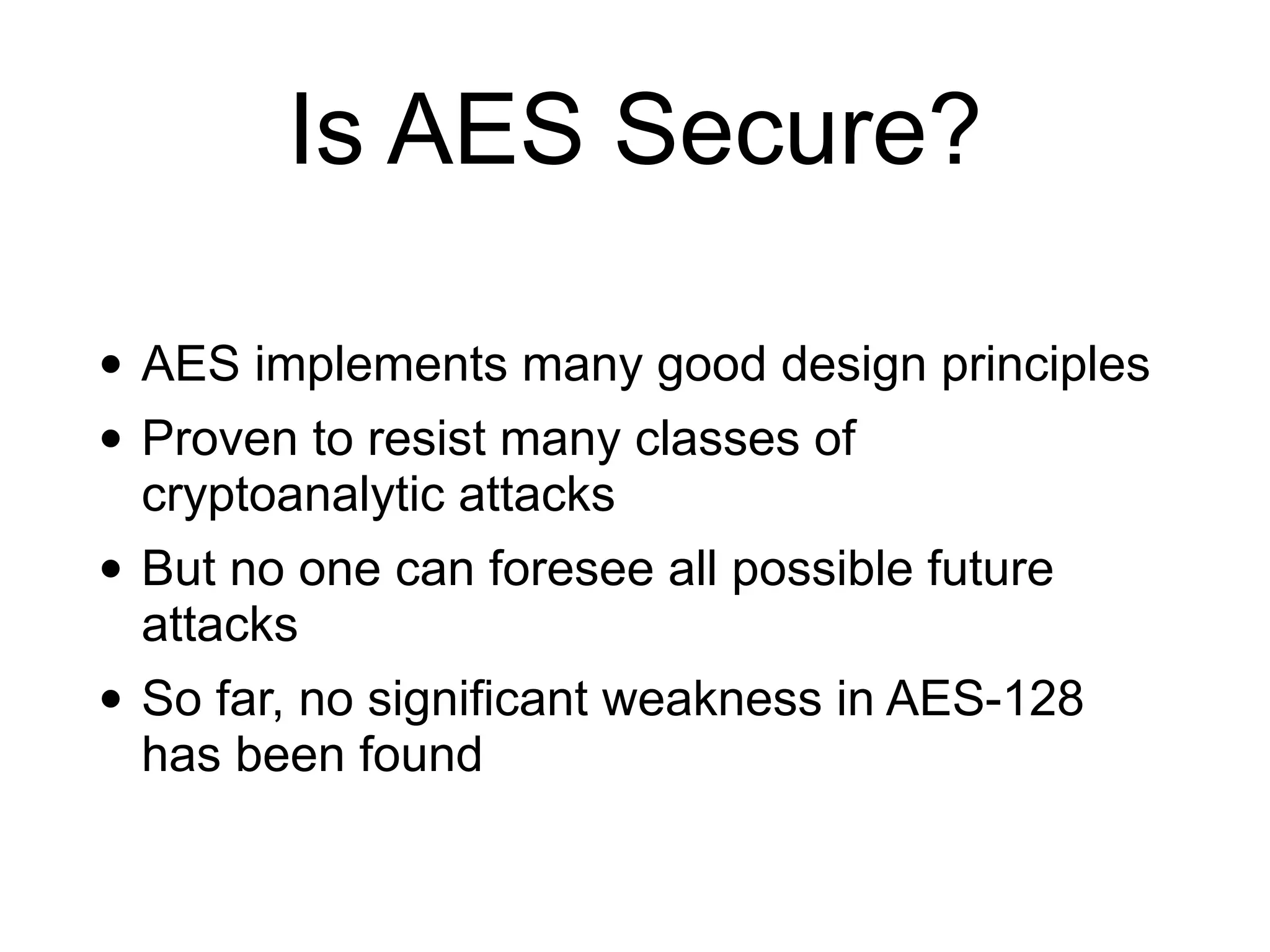 Is AES Secure?
• AES implements many good design principles
• Proven to resist many classes of
cryptoanalytic attacks
• But no one can foresee all possible future
attacks
• So far, no significant weakness in AES-128
has been found
 