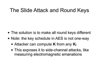 The Slide Attack and Round Keys
• The solution is to make all round keys different
• Note: the key schedule in AES is not one-way
• Attacker can compute K from any Ki
• This exposes it to side-channel attacks, like
measuring electromagnetic emanations
 