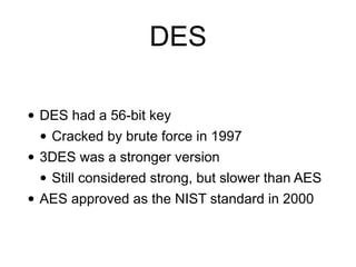 DES
• DES had a 56-bit key
• Cracked by brute force in 1997
• 3DES was a stronger version
• Still considered strong, but slower than AES
• AES approved as the NIST standard in 2000
 