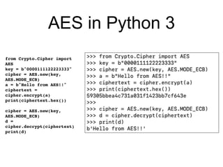 AES in Python 3
from Crypto.Cipher import
AES
key = b"0000111122223333"
cipher = AES.new(key,
AES.MODE_ECB)
a = b"Hello from AES!!"
ciphertext =
cipher.encrypt(a)
print(ciphertext.hex())
cipher = AES.new(key,
AES.MODE_ECB)
d =
cipher.decrypt(ciphertext)
print(d)
 