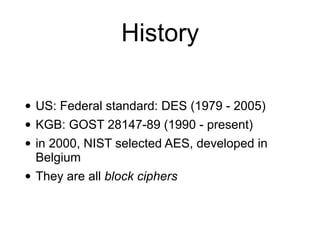 History
• US: Federal standard: DES (1979 - 2005)
• KGB: GOST 28147-89 (1990 - present)
• in 2000, NIST selected AES, developed in
Belgium
• They are all block ciphers
 