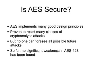 Is AES Secure?
• AES implements many good design principles
• Proven to resist many classes of
cryptoanalytic attacks
• But no one can foresee all possible future
attacks
• So far, no significant weakness in AES-128
has been found
 