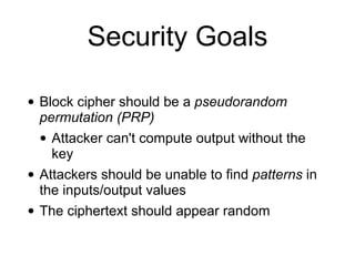 Security Goals
• Block cipher should be a pseudorandom
permutation (PRP)
• Attacker can't compute output without the
key
• Attackers should be unable to find patterns in
the inputs/output values
• The ciphertext should appear random
 