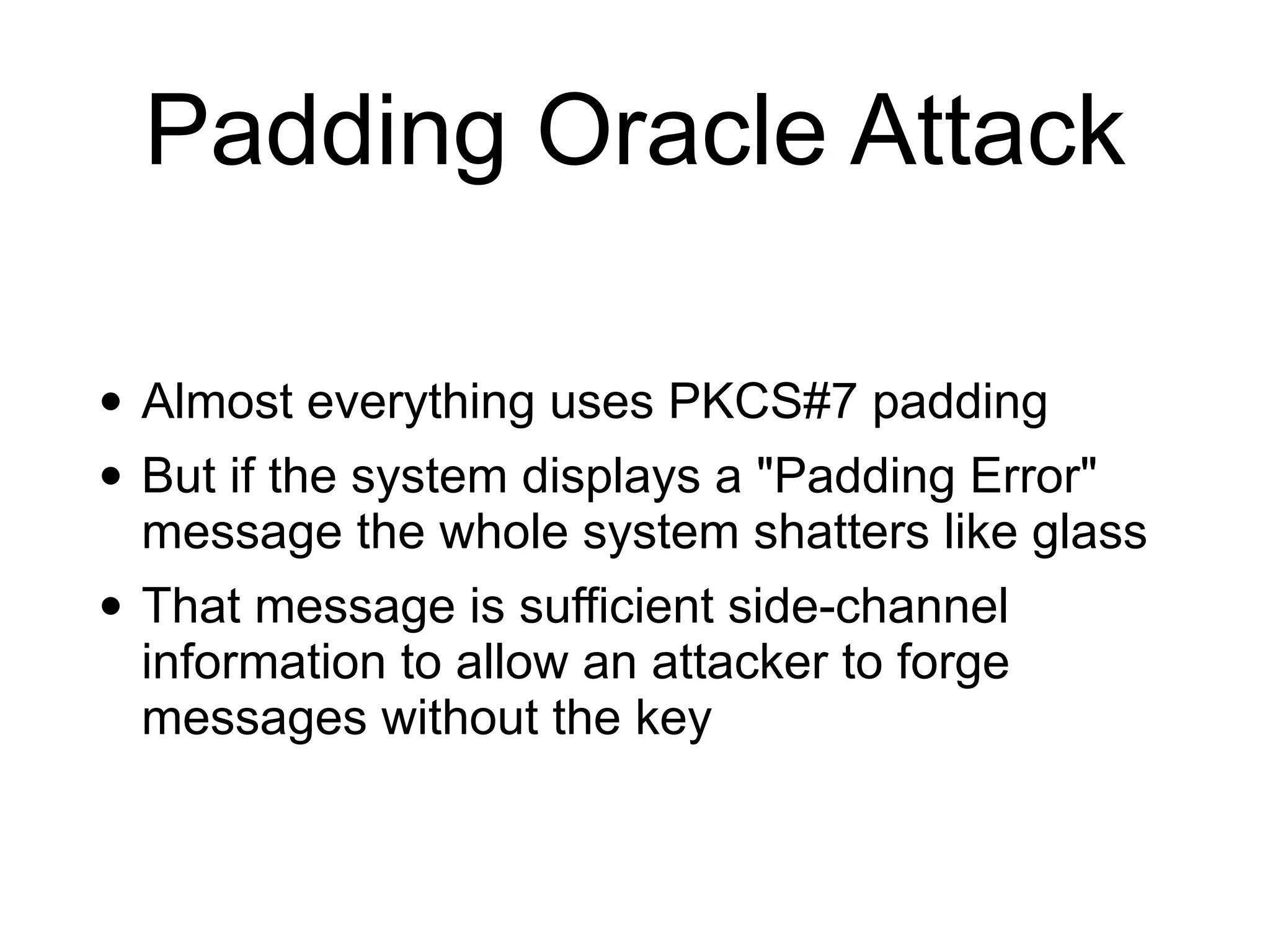 Padding Oracle Attack
• Almost everything uses PKCS#7 padding


• But if the system displays a "Padding Error"
message the whole system shatters like glass


• That message is sufficient side-channel
information to allow an attacker to forge
messages without the key
 