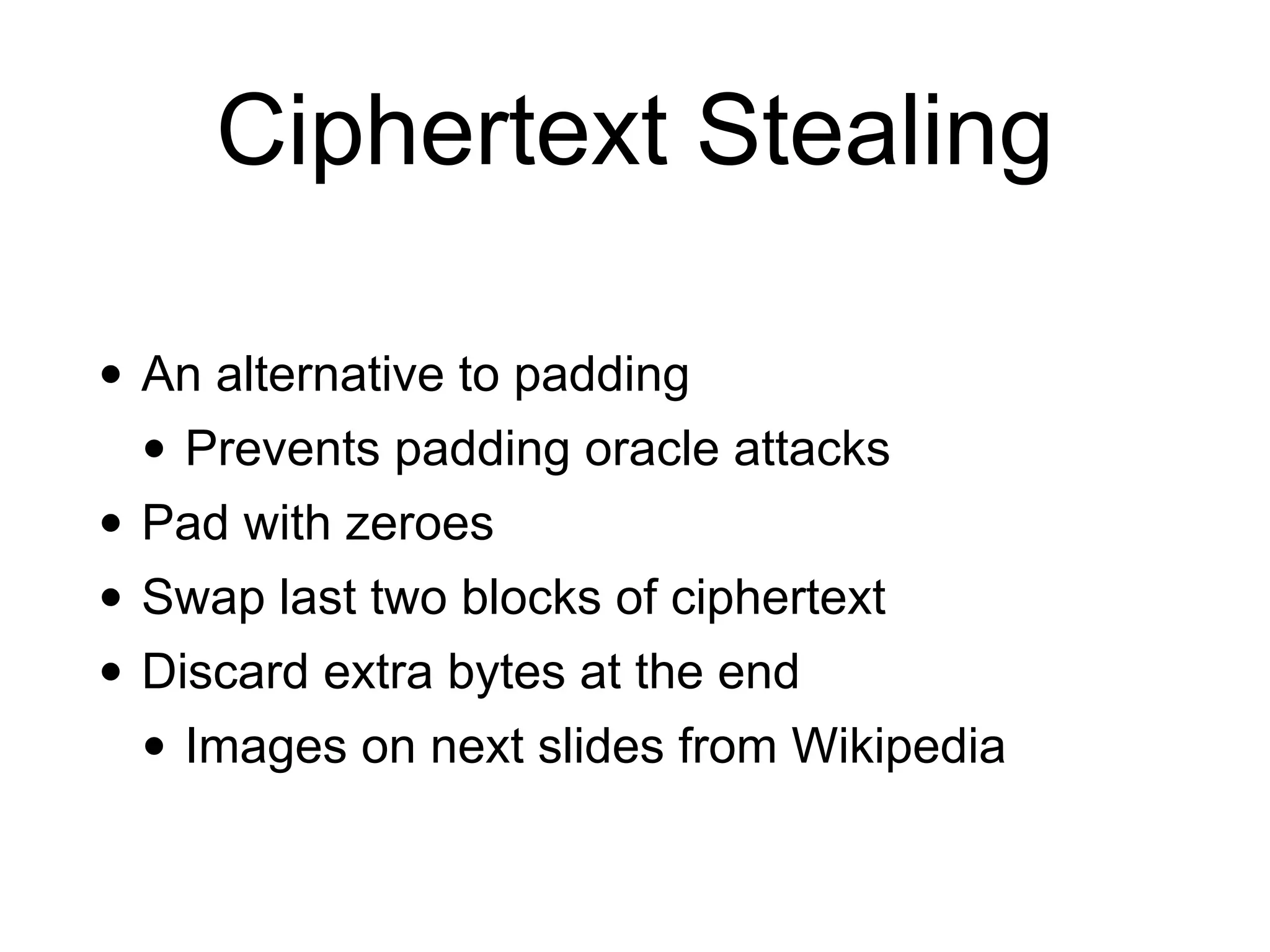 Ciphertext Stealing
• An alternative to padding


• Prevents padding oracle attacks


• Pad with zeroes


• Swap last two blocks of ciphertext


• Discard extra bytes at the end


• Images on next slides from Wikipedia
 