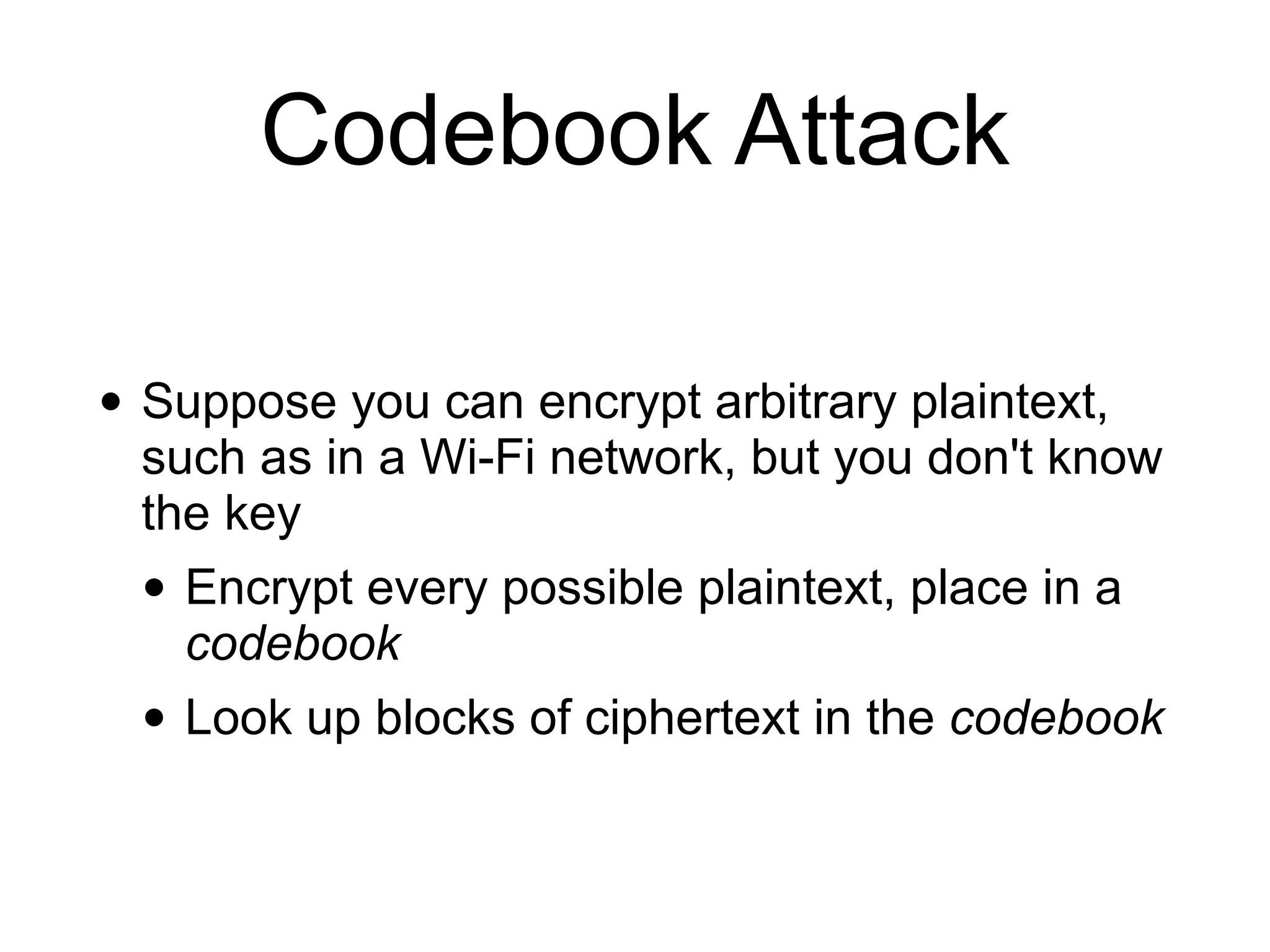 Codebook Attack
• Suppose you can encrypt arbitrary plaintext,
such as in a Wi-Fi network, but you don't know
the key


• Encrypt every possible plaintext, place in a
codebook


• Look up blocks of ciphertext in the codebook
 
