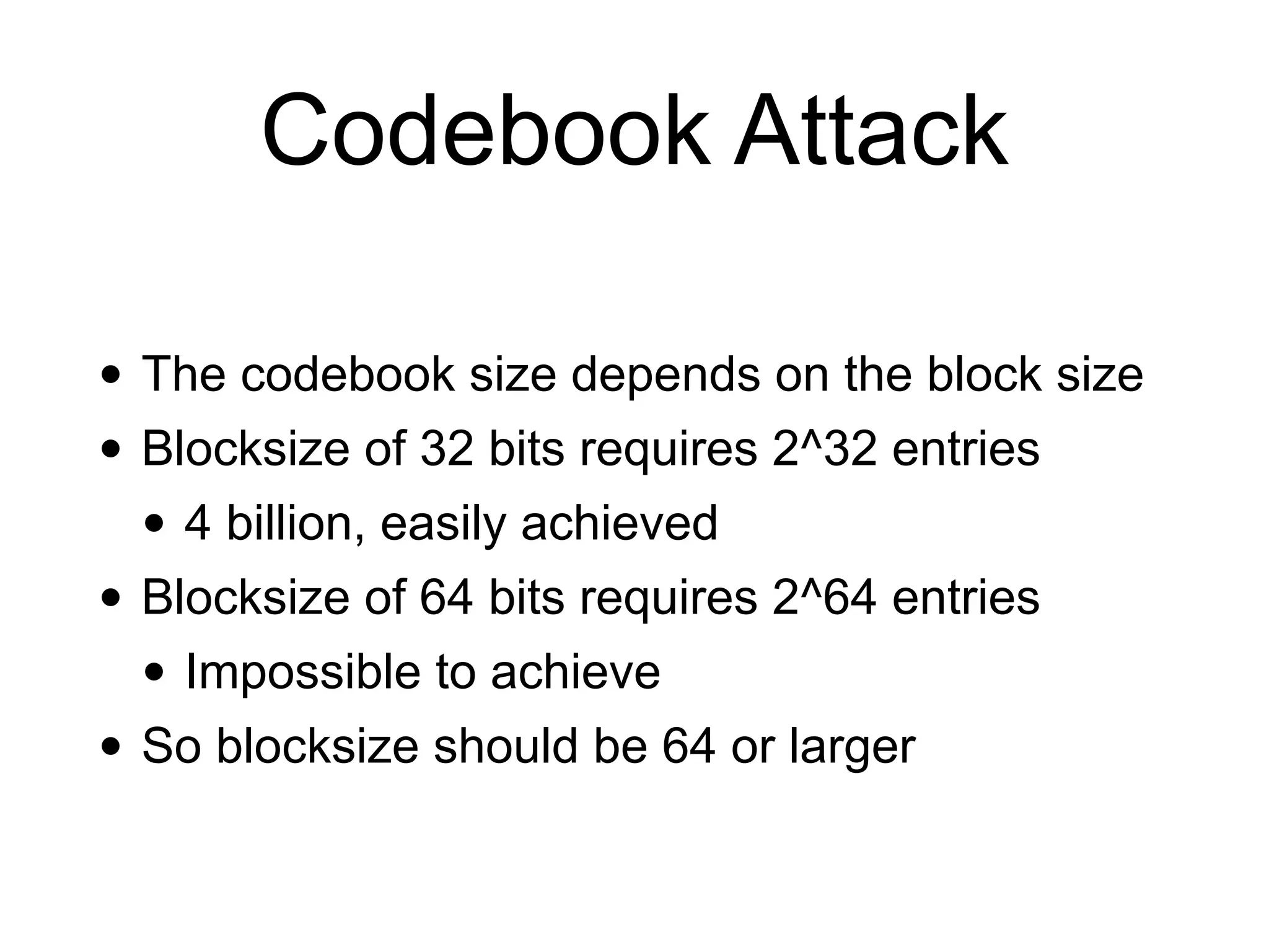 Codebook Attack
• The codebook size depends on the block size


• Blocksize of 32 bits requires 2^32 entries


• 4 billion, easily achieved


• Blocksize of 64 bits requires 2^64 entries


• Impossible to achieve


• So blocksize should be 64 or larger
 