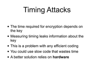 Timing Attacks
• The time required for encryption depends on
the key


• Measuring timing leaks information about the
key


• This is a problem with any efficient coding


• You could use slow code that wastes time


• A better solution relies on hardware
 