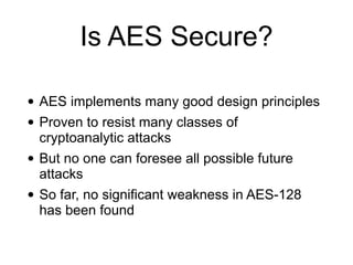 Is AES Secure?
• AES implements many good design principles


• Proven to resist many classes of
cryptoanalytic attacks


• But no one can foresee all possible future
attacks


• So far, no significant weakness in AES-128
has been found
 