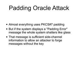 Padding Oracle Attack
• Almost everything uses PKCS#7 padding


• But if the system displays a "Padding Error"
message the whole system shatters like glass


• That message is sufficient side-channel
information to allow an attacker to forge
messages without the key
 