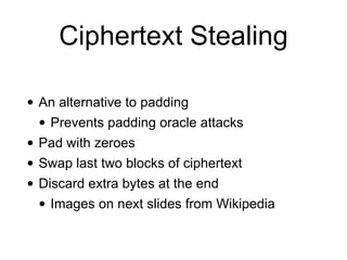 Ciphertext Stealing
• An alternative to padding


• Prevents padding oracle attacks


• Pad with zeroes


• Swap last two blocks of ciphertext


• Discard extra bytes at the end


• Images on next slides from Wikipedia
 