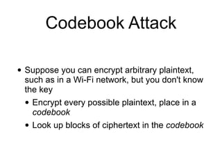 Codebook Attack
• Suppose you can encrypt arbitrary plaintext,
such as in a Wi-Fi network, but you don't know
the key


• Encrypt every possible plaintext, place in a
codebook


• Look up blocks of ciphertext in the codebook
 