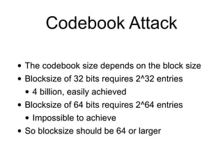 Codebook Attack
• The codebook size depends on the block size


• Blocksize of 32 bits requires 2^32 entries


• 4 billion, easily achieved


• Blocksize of 64 bits requires 2^64 entries


• Impossible to achieve


• So blocksize should be 64 or larger
 