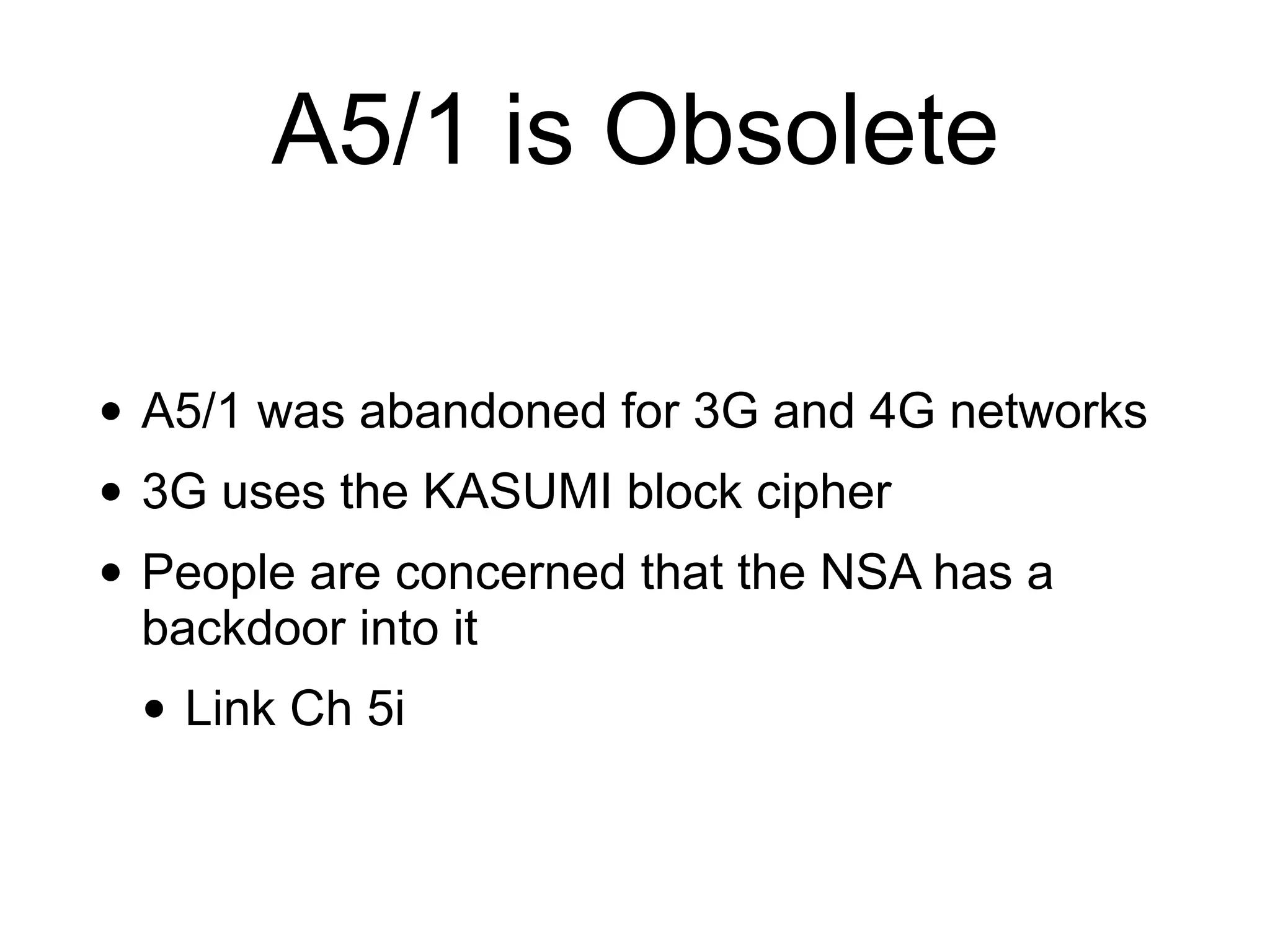 A5/1 is Obsolete
• A5/1 was abandoned for 3G and 4G networks
• 3G uses the KASUMI block cipher
• People are concerned that the NSA has a
backdoor into it
• Link Ch 5i
 
