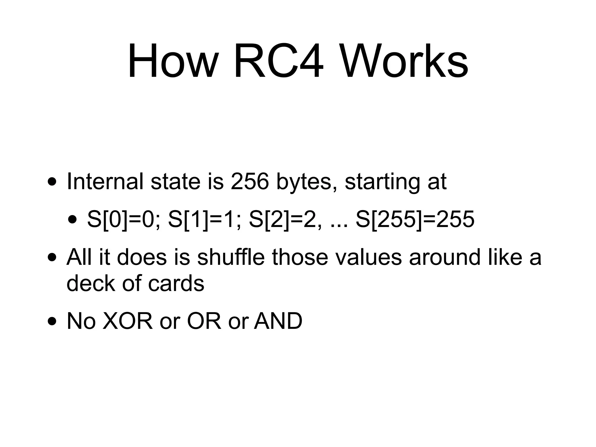 How RC4 Works
• Internal state is 256 bytes, starting at
• S[0]=0; S[1]=1; S[2]=2, ... S[255]=255
• All it does is shuffle those values around like a
deck of cards
• No XOR or OR or AND
 