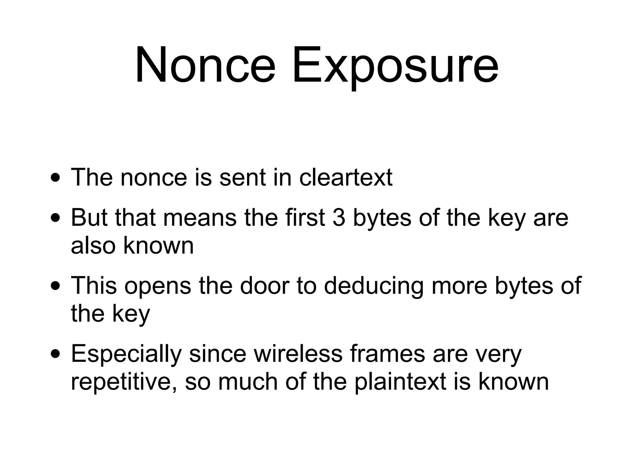 Nonce Exposure
• The nonce is sent in cleartext
• But that means the first 3 bytes of the key are
also known
• This opens the door to deducing more bytes of
the key
• Especially since wireless frames are very
repetitive, so much of the plaintext is known
 