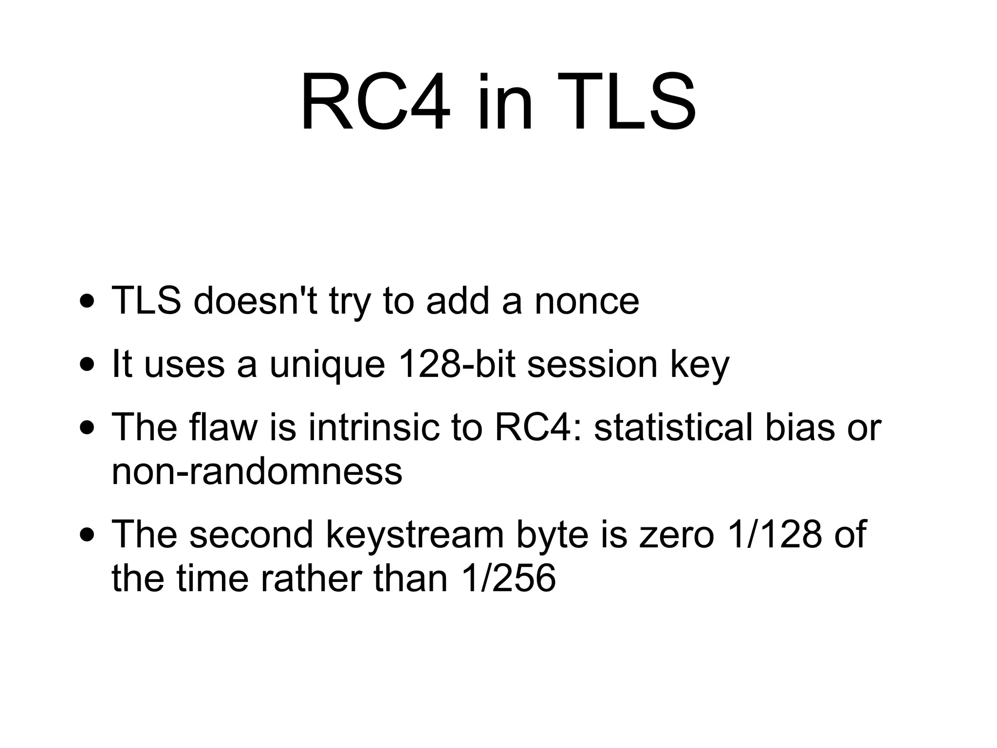 RC4 in TLS
• TLS doesn't try to add a nonce
• It uses a unique 128-bit session key
• The flaw is intrinsic to RC4: statistical bias or
non-randomness
• The second keystream byte is zero 1/128 of
the time rather than 1/256
 