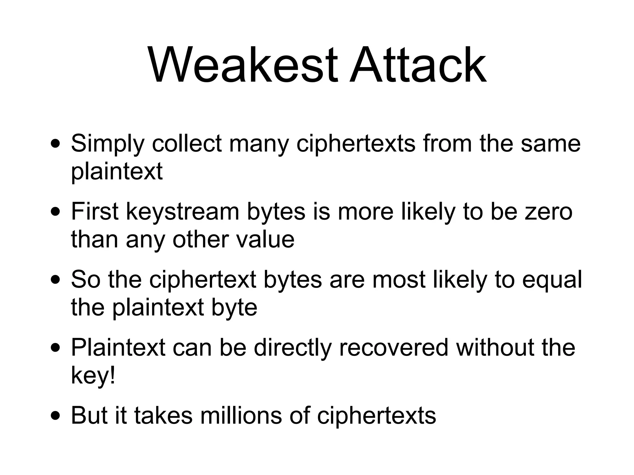 Weakest Attack
• Simply collect many ciphertexts from the same
plaintext
• First keystream bytes is more likely to be zero
than any other value
• So the ciphertext bytes are most likely to equal
the plaintext byte
• Plaintext can be directly recovered without the
key!
• But it takes millions of ciphertexts
 
