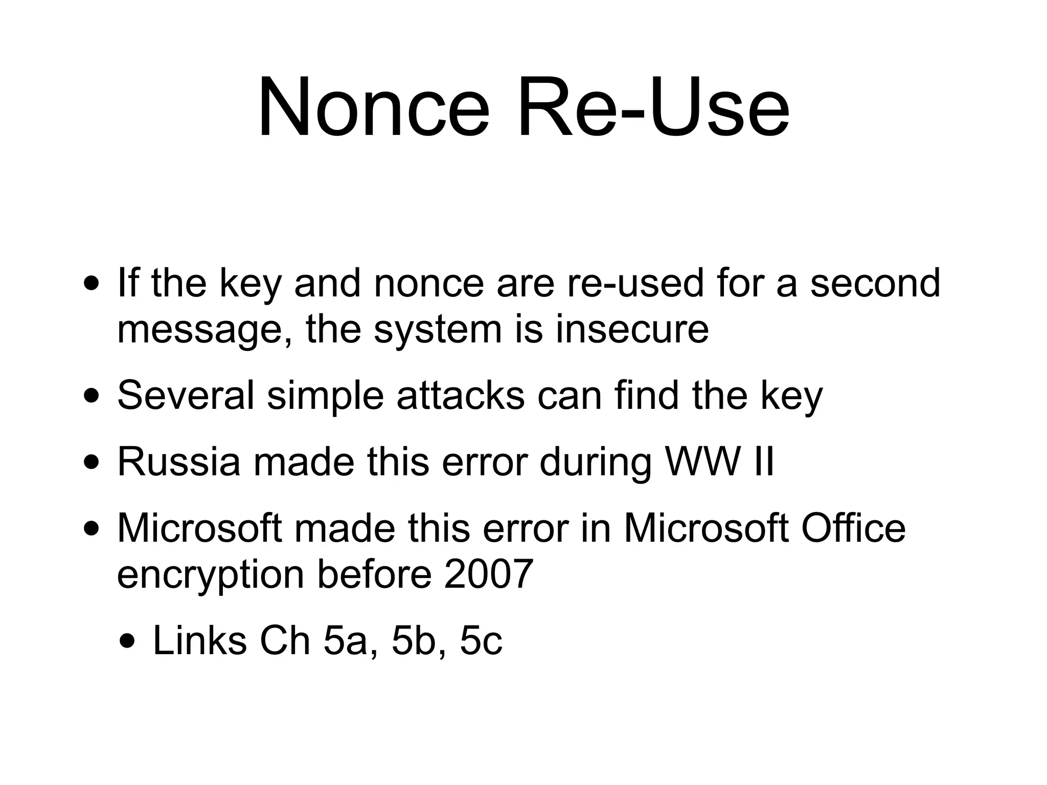 Nonce Re-Use
• If the key and nonce are re-used for a second
message, the system is insecure
• Several simple attacks can find the key
• Russia made this error during WW II
• Microsoft made this error in Microsoft Office
encryption before 2007
• Links Ch 5a, 5b, 5c
 