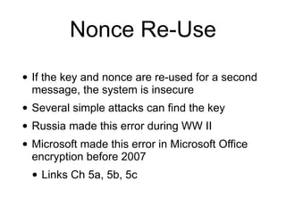 Nonce Re-Use
• If the key and nonce are re-used for a second
message, the system is insecure


• Several simple attacks can find the key


• Russia made this error during WW II


• Microsoft made this error in Microsoft Office
encryption before 2007


• Links Ch 5a, 5b, 5c
 