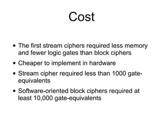 Cost
• The first stream ciphers required less memory
and fewer logic gates than block ciphers


• Cheaper to implement in hardware


• Stream cipher required less than 1000 gate-
equivalents


• Software-oriented block ciphers required at
least 10,000 gate-equivalents
 
