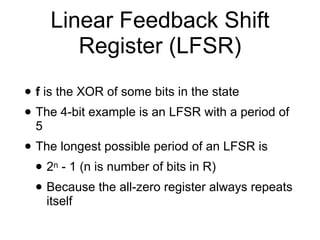 Linear Feedback Shift
Register (LFSR)
• f is the XOR of some bits in the state


• The 4-bit example is an LFSR with a period of
5


• The longest possible period of an LFSR is


• 2n - 1 (n is number of bits in R)


• Because the all-zero register always repeats
itself
 