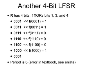 • R has 4 bits; f XORs bits 1, 3, and 4


• 0001 << f(0001) = 1


• 0011 << f(0011) = 1


• 0111 << f(0111) = 0


• 1110 << f(1110) = 0


• 1100 << f(1100) = 0


• 1000 << f(1000) = 1


• 0001


• Period is 6 (error in textbook, see errata)
Another 4-Bit LFSR
 