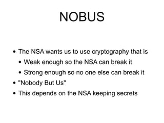 NOBUS
• The NSA wants us to use cryptography that is


• Weak enough so the NSA can break it


• Strong enough so no one else can break it


• "Nobody But Us"


• This depends on the NSA keeping secrets
 
