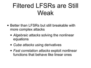 Filtered LFSRs are Still
Weak
• Better than LFSRs but still breakable with
more complex attacks


• Algebraic attacks solving the nonlinear
equations


• Cube attacks using derivatives


• Fast correlation attacks exploit nonlinear
functions that behave like linear ones
 