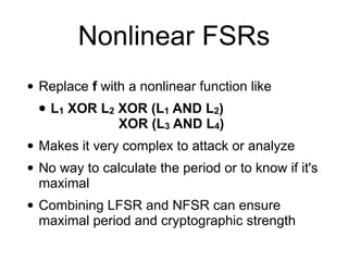 Nonlinear FSRs
• Replace f with a nonlinear function like


• L1 XOR L2 XOR (L1 AND L2)
 
XOR (L3 AND L4)


• Makes it very complex to attack or analyze


• No way to calculate the period or to know if it's
maximal


• Combining LFSR and NFSR can ensure
maximal period and cryptographic strength
 