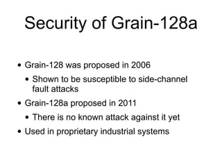 Security of Grain-128a
• Grain-128 was proposed in 2006


• Shown to be susceptible to side-channel
fault attacks


• Grain-128a proposed in 2011


• There is no known attack against it yet


• Used in proprietary industrial systems
 