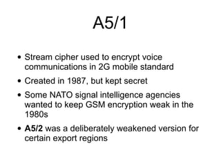 A5/1
• Stream cipher used to encrypt voice
communications in 2G mobile standard


• Created in 1987, but kept secret


• Some NATO signal intelligence agencies
wanted to keep GSM encryption weak in the
1980s


• A5/2 was a deliberately weakened version for
certain export regions
 