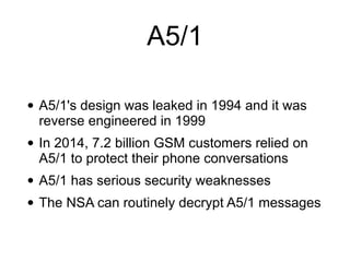 • A5/1's design was leaked in 1994 and it was
reverse engineered in 1999


• In 2014, 7.2 billion GSM customers relied on
A5/1 to protect their phone conversations


• A5/1 has serious security weaknesses


• The NSA can routinely decrypt A5/1 messages
A5/1
 