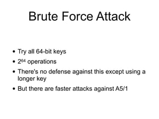 Brute Force Attack
• Try all 64-bit keys


• 264 operations


• There's no defense against this except using a
longer key


• But there are faster attacks against A5/1
 