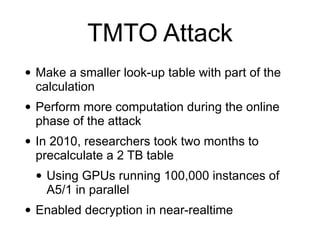 TMTO Attack
• Make a smaller look-up table with part of the
calculation


• Perform more computation during the online
phase of the attack


• In 2010, researchers took two months to
precalculate a 2 TB table


• Using GPUs running 100,000 instances of
A5/1 in parallel


• Enabled decryption in near-realtime
 