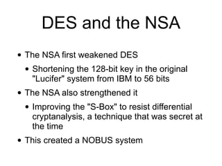 DES and the NSA
• The NSA first weakened DES


• Shortening the 128-bit key in the original
"Lucifer" system from IBM to 56 bits


• The NSA also strengthened it


• Improving the "S-Box" to resist differential
cryptanalysis, a technique that was secret at
the time


• This created a NOBUS system
 