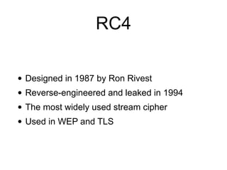 RC4
• Designed in 1987 by Ron Rivest


• Reverse-engineered and leaked in 1994


• The most widely used stream cipher


• Used in WEP and TLS
 