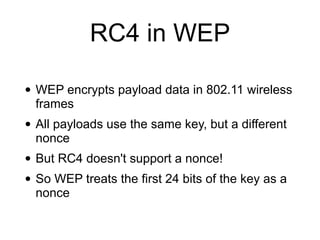 RC4 in WEP
• WEP encrypts payload data in 802.11 wireless
frames


• All payloads use the same key, but a different
nonce


• But RC4 doesn't support a nonce!


• So WEP treats the first 24 bits of the key as a
nonce
 