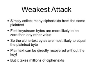 Weakest Attack
• Simply collect many ciphertexts from the same
plaintext


• First keystream bytes are more likely to be
zero than any other value


• So the ciphertext bytes are most likely to equal
the plaintext byte


• Plaintext can be directly recovered without the
key!


• But it takes millions of ciphertexts
 