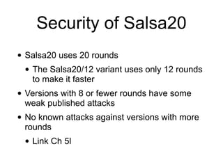 Security of Salsa20
• Salsa20 uses 20 rounds


• The Salsa20/12 variant uses only 12 rounds
to make it faster


• Versions with 8 or fewer rounds have some
weak published attacks


• No known attacks against versions with more
rounds


• Link Ch 5l
 