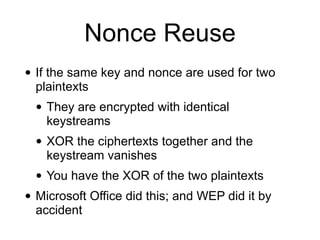 Nonce Reuse
• If the same key and nonce are used for two
plaintexts


• They are encrypted with identical
keystreams


• XOR the ciphertexts together and the
keystream vanishes


• You have the XOR of the two plaintexts


• Microsoft Office did this; and WEP did it by
accident
 