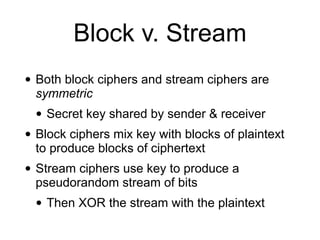 Block v. Stream
• Both block ciphers and stream ciphers are
symmetric


• Secret key shared by sender & receiver


• Block ciphers mix key with blocks of plaintext
to produce blocks of ciphertext


• Stream ciphers use key to produce a
pseudorandom stream of bits


• Then XOR the stream with the plaintext
 