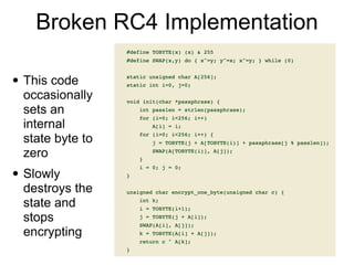 Broken RC4 Implementation
• This code
occasionally
sets an
internal
state byte to
zero


• Slowly
destroys the
state and
stops
encrypting
 