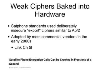 Weak Ciphers Baked into
Hardware
• Satphone standards used deliberately
insecure "export" ciphers similar to A5/2


• Adopted by most commercial vendors in the
early 2000s


• Link Ch 5l
 