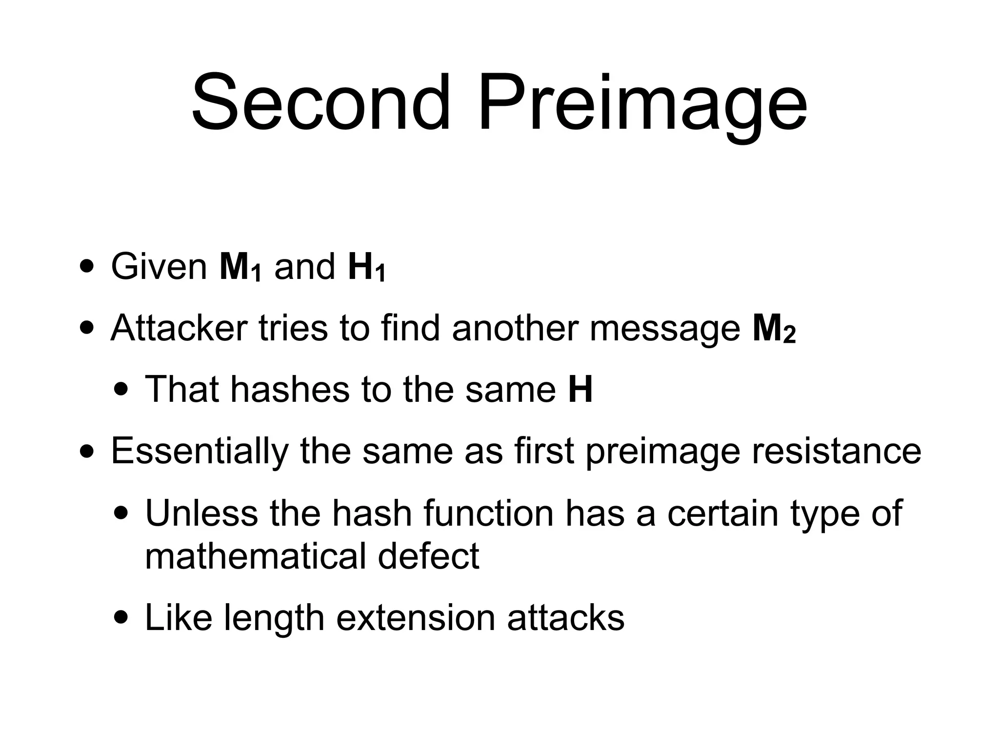 Second Preimage
• Given M1 and H1
• Attacker tries to find another message M2
• That hashes to the same H
• Essentially the same as first preimage resistance
• Unless the hash function has a certain type of
mathematical defect
• Like length extension attacks
 
