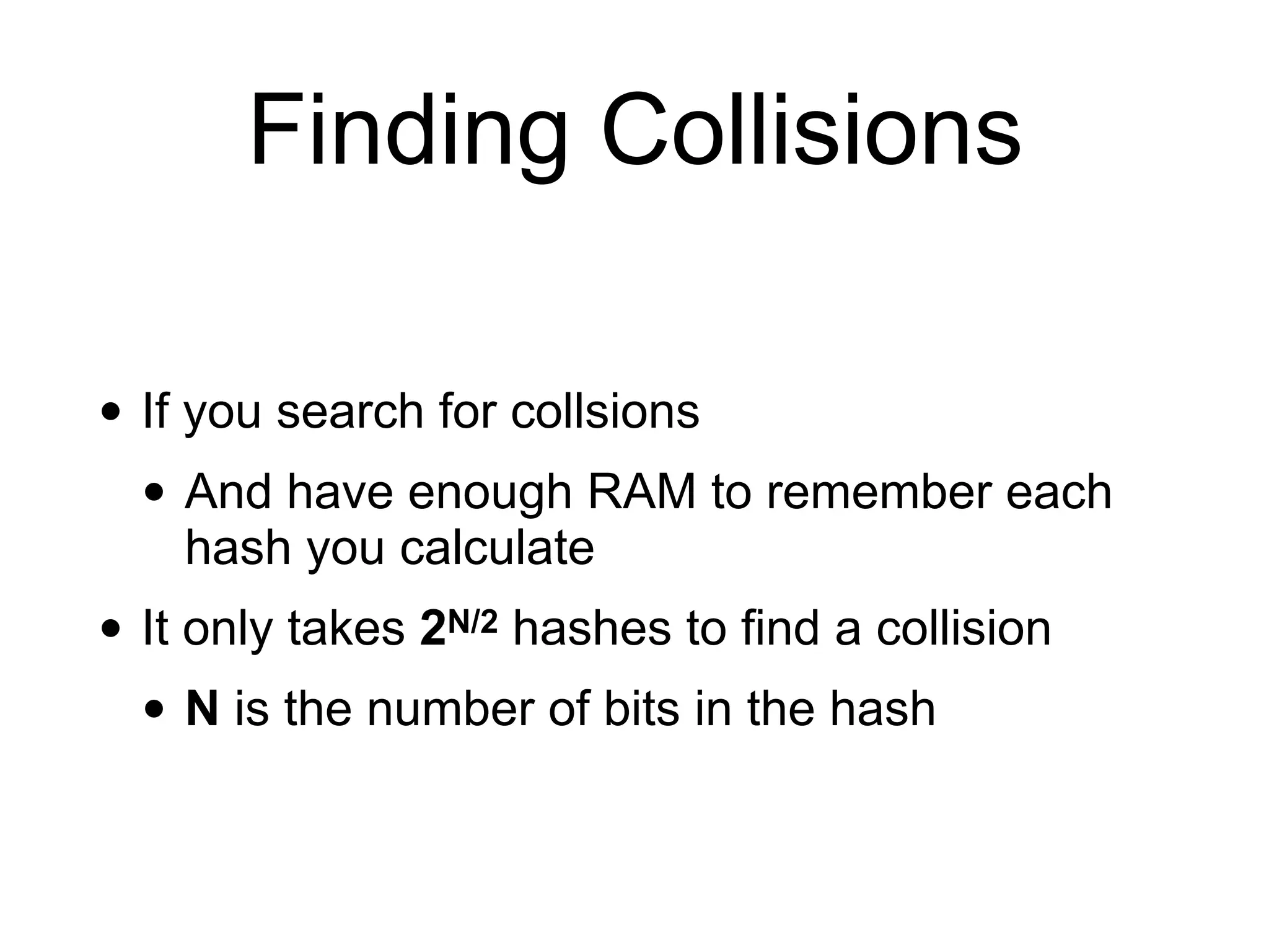 Finding Collisions
• If you search for collsions
• And have enough RAM to remember each
hash you calculate
• It only takes 2N/2 hashes to find a collision
• N is the number of bits in the hash
 