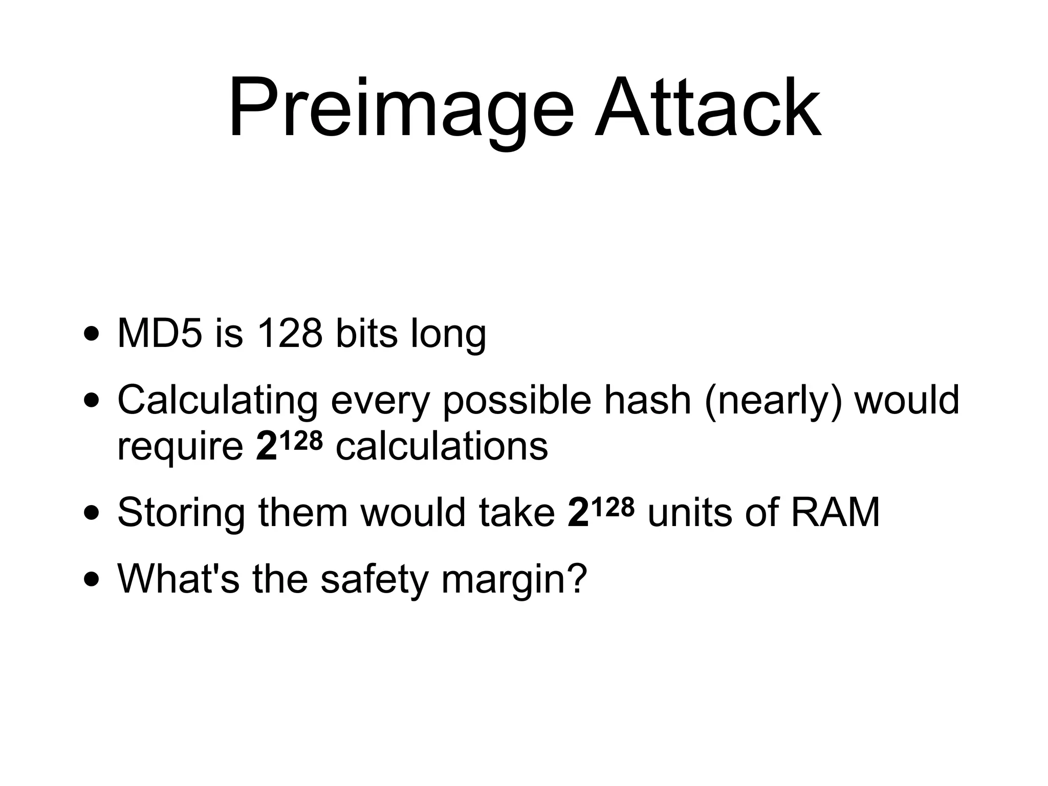 Preimage Attack
• MD5 is 128 bits long
• Calculating every possible hash (nearly) would
require 2128 calculations
• Storing them would take 2128 units of RAM
• What's the safety margin?
 