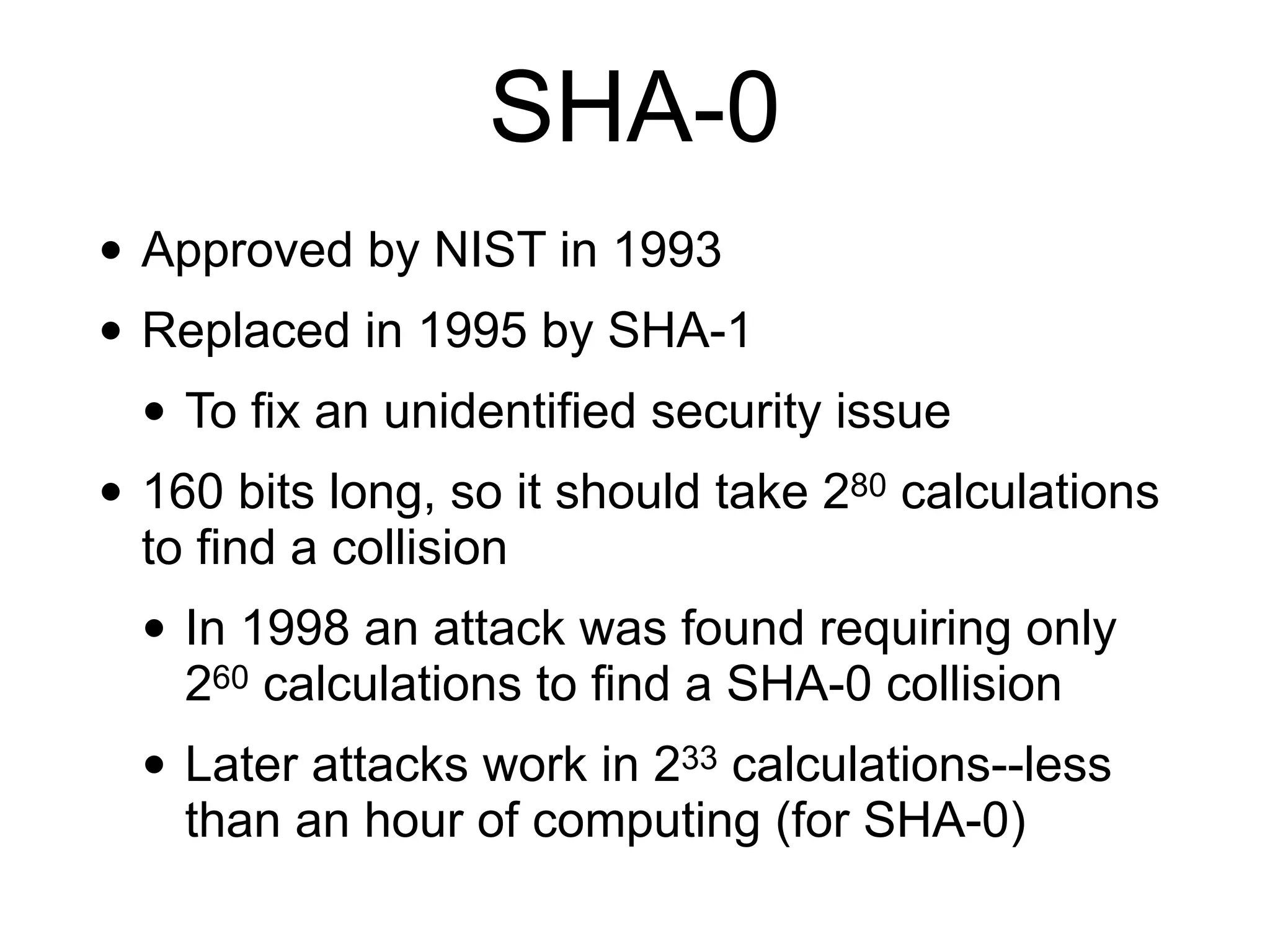 SHA-0
• Approved by NIST in 1993
• Replaced in 1995 by SHA-1
• To fix an unidentified security issue
• 160 bits long, so it should take 280 calculations
to find a collision
• In 1998 an attack was found requiring only
260 calculations to find a SHA-0 collision
• Later attacks work in 233 calculations--less
than an hour of computing (for SHA-0)
 